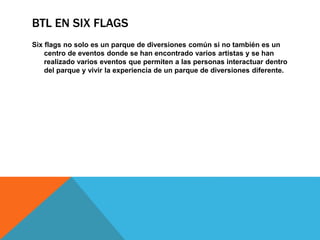BTL EN SIX FLAGS
Six flags no solo es un parque de diversiones común si no también es un
centro de eventos donde se han encontrado varios artistas y se han
realizado varios eventos que permiten a las personas interactuar dentro
del parque y vivir la experiencia de un parque de diversiones diferente.
 