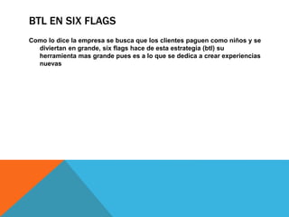 BTL EN SIX FLAGS
Como lo dice la empresa se busca que los clientes paguen como niños y se
diviertan en grande, six flags hace de esta estrategia (btl) su
herramienta mas grande pues es a lo que se dedica a crear experiencias
nuevas
 