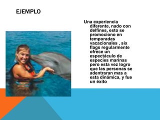 Una experiencia
diferente, nado con
delfines, esto se
promociono en
temporadas
vacacionales , six
flags regularmente
ofrece un
espectáculo de
especies marinas
pero esta vez logro
que las personas se
adentraran mas a
esta dinámica, y fue
un éxito
EJEMPLO
 