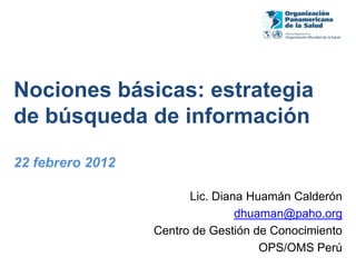 Nociones básicas: estrategia
de búsqueda de información

22 febrero 2012

                        Lic. Diana Huamán Calderón
                                 dhuaman@paho.org
                  Centro de Gestión de Conocimiento
                                     OPS/OMS Perú
 
