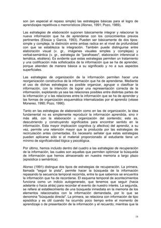 son (en especial el repaso simple) las estrategias básicas para el logro de
aprendizajes repetitivos o memorísticos (Alonso, 1991; Pozo, 1989).

Las estrategias de elaboración suponen básicamente integrar y relacionar la
nueva información que ha de aprenderse con los conocimientos previos
pertinentes (Elosúa y García, 1993). Pueden ser básicamente de dos tipos:
simple y compleja; la distinción entre ambas radica en el nivel de profundidad
con que se establezca la integración. También puede distinguirse entre
elaboración visual (v. gr., imágenes visuales simples y complejas) y
verbal-semántica (v. gr., estrategia de "parafraseo", elaboración inferencial o
temática, etcétera). Es evidente que estas estrategias permiten un tratamiento
y una codificación más sofisticados de la información que se ha de aprender,
porque atienden de manera básica a su significado y no a sus aspectos
superficiales.

Las estrategias de organización de la información permiten hacer una
reorganización constructiva de la información que ha de aprenderse. Mediante
el uso de dichas estrategias es posible organizar, agrupar o clasificar la
información, con la intención de lograr una representación correcta de la
información, explotando ya sea las relaciones posibles entre distintas partes de
la información y/ o las relaciones entre la información que se ha de aprender y
las formas de organización esquemática internalizadas por el aprendiz (véase
Monereo, 1990; Pozo, 1990).

Tanto en las estrategias de elaboración como en las de organización, la idea
fundamental no es simplemente reproducir la información aprendida, sino ir
más allá, con la elaboración u organización del contenido; esto es,
descubriendo y construyendo significados para encontrar sentido en la
información. Esta mayor implicación cognitiva (y afectiva) del aprendiz, a su
vez, permite una retención mayor que la producida por las estrategias de
recirculación antes comentadas. Es necesario señalar que estas estrategias
pueden aplicarse sólo si el material proporcionado al estudiante tiene un
mínimo de significatividad lógica y psicológica.

Por último, hemos incluido dentro del cuadro a las estrategias de recuperación
de la información, las cuales son aquellas que permiten optimizar la búsqueda
de información que hemos almacenado en nuestra memoria a largo plazo
(episódica o semántica).

Alonso (1991) distingue dos tipos de estrategias de recuperación. La primera,
llamada "seguir la pista", permite hacer la búsqueda de la información
repasando la secuencia temporal recorrida, entre la que sabemos se encuentra
la información que ha de recordarse. El esquema temporal de acontecimientos
funciona como un indicio autogenerado, que tenemos que seguir (hacia
adelante o hacia atrás) para recordar el evento de nuestro interés. La segunda,
se refiere al establecimiento de una búsqueda inmediata en la memoria de los
elementos relacionados con la información demandada, por lo que se
denomina "búsqueda directa". La primera, se relaciona con información de tipo
episódica y es útil cuando ha ocurrido poco tiempo entre el momento de
aprendizaje o de presentación de la información y el recuerdo; mientras que la


                                                                              18
 