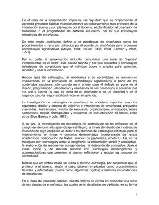 En el caso de la aproximación impuesta, las "ayudas" que se proporcionan al
aprendiz pretender facilitar intencionalmente un procesamiento mas profundo de la
información nueva y son planeadas por el docente, el planificador, el diseñador de
materiales o el programador de software educativo, por lo que constituyen
estrategias de enseñanza.

De este modo, podríamos definir a las estrategias de enseñanza como los
procedimientos o recursos utilizados por el agente de enseñanza para promover
aprendizajes significativos (Mayer, 1984; Shuell, 1988; West, Farmer y Wolff,
1991).

Por su parte, la aproximación inducida, comprende una serie de "ayudas"
internalizadas en el lector; éste decide cuándo y por qué aplicarlas y constituyen
estrategias de aprendizaje que el individuo posee y emplea pare aprender,
recordar y usar la información.

Ambos tipos de estrategias, de enseñanza y de aprendizaje, se encuentran
involucradas en la promoción de aprendizajes significativos a partir de los
contenidos escolares; aún cuando en el primer caso el énfasis se pone en el
diseño, programación, elaboración y realización de los contenidos a aprender por
vía oral o escrita (lo cual es tarea de un diseñador o de un docente) y en el
segundo caso la responsabilidad recae en el aprendiz.

La investigación de estrategias de enseñanza ha abordado aspectos como los
siguientes: diseño y empleo de objetivos e intenciones de enseñanza, preguntas
insertadas, ilustraciones, modos de respuesta, organizadores anticipados, redes
semánticas, mapas conceptuales y esquemas de estructuración de textos, entre
otros (Díaz Barriga y Lule, 1978).

A su vez, la investigación en estrategias de aprendizaje se ha enfocado en el
campo del denominado aprendizaje estratégico, a través del diseño de modelos de
intervención cuyo propósito es dotar a los alumnos de estrategias efectivas para el
mejoramiento en áreas v dominios determinados (comprensión de textos
académicos, composición de textos, solución de problemas, etcétera). Así, se ha
trabajado con estrategias como la imaginería, la elaboración verbal y conceptual,
la elaboración de resúmenes autogenerados, la detección de conceptos clave e
ideas tópico y de manera reciente con estrategias metacognitivas y
autorreguladoras que permiten al alumno reflexionar y regular su proceso de
aprendizaje.

Nótese que en ambos casos se utiliza el término estrategia, por considerar que el
profesor o el alumno, según el caso, deberán emplearlas como procedimientos
flexibles y adaptativos (nunca como algoritmos rígidos) a distintas circunstancias
de enseñanza.

En el caso del presente capitulo, nuestro interés se centra en presentar una serie
de estrategias de enseñanza, las cuales serán detalladas en particular en su forma


                                                                                  2
 