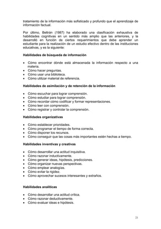 tratamiento de la información más sofisticado y profundo que el aprendizaje de
información factual.

Por último, Beltrán (1987) ha elaborado una clasificación exhaustiva de
habilidades cognitivas en un sentido más amplio que las anteriores, y la
desarrolló en función de ciertos requerimientos que debe aprender un
estudiante para la realización de un estudio efectivo dentro de las instituciones
educativas, y es la siguiente:

Habilidades de búsqueda de información

• Cómo encontrar dónde está almacenada la información respecto a una
  materia.
• Cómo hacer preguntas.
• Cómo usar una biblioteca.
• Cómo utilizar material de referencia.

Habilidades de asimilación y de retención de la información

•   Cómo escuchar para lograr comprensión.
•   Cómo estudiar para lograr comprensión.
•   Cómo recordar cómo codificar y formar representaciones.
•   Cómo leer con comprensión.
•   Cómo registrar y controlar la comprensión.

Habilidades organizativas

•   Cómo establecer prioridades.
•   Cómo programar el tiempo de forma correcta.
•   Cómo disponer los recursos.
•   Cómo conseguir que las cosas más importantes estén hechas a tiempo.

Habilidades inventivas y creativas

•   Cómo desarrollar una actitud inquisitiva.
•   Cómo razonar inductivamente.
•   Cómo generar ideas, hipótesis, predicciones.
•   Cómo organizar nuevas perspectivas.
•   Cómo emplear analogías.
•   Cómo evitar la rigidez.
•   Cómo aprovechar sucesos interesantes y extraños.


Habilidades analíticas

•   Cómo desarrollar una actitud crítica.
•   Cómo razonar deductivamente.
•   Cómo evaluar ideas e hipótesis.



                                                                               21
 