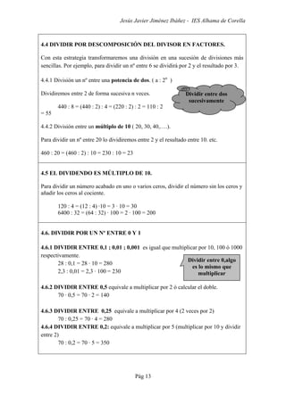 Jesús Javier Jiménez Ibáñez - IES Alhama de Corella
Pág 13
4.4 DIVIDIR POR DESCOMPOSICIÓN DEL DIVISOR EN FACTORES.
Con esta estrategia transformaremos una división en una sucesión de divisiones más
sencillas. Por ejemplo, para dividir un nº entre 6 se dividirá por 2 y el resultado por 3.
4.4.1 División un nº entre una potencia de dos. ( a : 2n
)
Dividiremos entre 2 de forma sucesiva n veces.
440 : 8 = (440 : 2) : 4 = (220 : 2) : 2 = 110 : 2
= 55
4.4.2 División entre un múltiplo de 10 ( 20, 30, 40,….).
Para dividir un nº entre 20 lo dividiremos entre 2 y el resultado entre 10. etc.
460 : 20 = (460 : 2) : 10 = 230 : 10 = 23
4.5 EL DIVIDENDO ES MÚLTIPLO DE 10.
Para dividir un número acabado en uno o varios ceros, dividir el número sin los ceros y
añadir los ceros al cociente.
120 : 4 = (12 : 4) ·10 = 3 · 10 = 30
6400 : 32 = (64 : 32) · 100 = 2 · 100 = 200
4.6. DIVIDIR POR UN Nº ENTRE 0 Y 1
4.6.1 DIVIDIR ENTRE 0,1 ; 0,01 ; 0,001 es igual que multiplicar por 10, 100 ó 1000
respectivamente.
28 : 0,1 = 28 · 10 = 280
2,3 : 0,01 = 2,3 · 100 = 230
4.6.2 DIVIDIR ENTRE 0,5 equivale a multiplicar por 2 ó calcular el doble.
70 · 0,5 = 70 · 2 = 140
4.6.3 DIVIDIR ENTRE 0,25 equivale a multiplicar por 4 (2 veces por 2)
70 : 0,25 = 70 · 4 = 280
4.6.4 DIVIDIR ENTRE 0,2: equivale a multiplicar por 5 (multiplicar por 10 y dividir
entre 2)
70 : 0,2 = 70 · 5 = 350
Dividir entre dos
sucesivamente
Dividir entre 0,algo
es lo mismo que
multiplicar
 