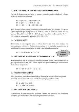 Jesús Javier Jiménez Ibáñez - IES Alhama de Corella
Pág 6
3.3 DESCOMPONER Y UTILIZAR PROPIEDAD DISTRIBUTIVA
Se trata de descomponer un factor en sumas o restas (buscando redondeos) y luego
aplicar la propiedad distributiva:
82 · 7 = (80 + 2) · 7 = 560 + 14 = 574
39 · 4 = (40 - 1 ) · 4 = 160 – 4 = 156
42 · 12 = 42 · ( 10 + 2) = 420 + 84 = 504
Para multiplicar mentalmente un número por un factor dígito (por ejemplo, 27 · 8), se
opera empezando por multiplicar no las unidades, como en el cálculo escrito, sino las
decenas del multiplicando (20 · 8 = 160), después se multiplican las unidades (7 · 8 =
56) y luego se suman ambos resultados (160 + 56 = 216).
3.4 FACTORIZACIÓN
Consistente en descomponer uno o ambos factores en otros más simples, no
necesariamente primos. Su fundamento estructural es la propiedad asociativa de la
multiplicación pero ocasionalmente, se acude a la propiedad conmutativa.
18 · 15 = 2 · 9 · 5 · 3 = 10 · 27 = 270
3.5 MULTIPLICAR DOBLANDO Y DIVIDIENDO POR DOS
Hay casos en que uno de los números a multiplicar es par. En ese caso, puedes dividirlo
por 2 y multiplicar el otro por 2. Puedes repetir esta operación hasta que te resulte más
fácil realizar la operación.
14 · 16 = 28 · 8 = 56 · 4 = 112 · 2 = 224.
3.6 CÁLCULO APROXIMADO
Si lo que interesa es hacer una estimación del resultado de una multiplicación puedes
utilizar la táctica de redondear una cantidad hacia abajo y otra hacia arriba.
23 · 48 ≈20 · 50 ≈ 1000
412 · 79 ≈400 · 80 ≈32000
3.7 MULTIPLICACIONES BÁSICAS
Ayudándonos de estas estrategias, podemos elaborar un “recetario” de situaciones
concretas, que puede ser útil para agilizar algunas multiplicaciones:
Factorizo
y asocio
 