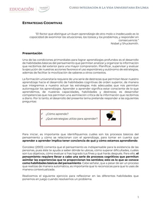 1
ESTRATEGIAS COGNITIVAS
“El factor que distingue un buen aprendizaje de otro malo o inadecuado es la
capacidad de examinar las situaciones, las tareas y los problemas, y responder en
consecuencia.”
Nisbet y Shucksmith.
Presentación
Una de las condiciones primordiales para lograr aprendizajes profundos es el desarrollo
de habilidades básicas del pensamiento que permitan analizar y organizar la información
que recibimos del exterior para una mayor comprensión. Planificar, supervisar y evaluar
la ejecución de nuestras acciones favorece el uso espontáneo y autónomo de estrategias,
además de facilitar la movilización de saberes a otros contextos.
La formación universitaria requiere de una serie de destrezas que permitan llevar nuestro
aprendizaje hacia el desarrollo de habilidades cognitivas de orden superior, de manera
que integremos a nuestro actuar las estrategias más adecuadas que nos permitan
autorregular los aprendizajes. Aprender a aprender significa estar consciente de lo que
aprendemos, de nuestras capacidades, habilidades y destrezas; es desarrollar
competencias que nos permitan una asimilación crítica de la información que recibimos
a diario. Por lo tanto, el desarrollo del presente tema pretende responder a las siguientes
preguntas:
 ¿Cómo aprendo?
 ¿Qué estrategias utilizo para aprender?
Para iniciar, es importante que identifiquemos cuáles son los procesos básicos del
pensamiento y cómo se relacionan con el aprendizaje, para tomar en cuenta que
aprender a aprender implica tener conciencia de qué y cómo estamos aprendiendo.
González (2003) comenta que el pensamiento es indispensable para la existencia de las
personas, pues éste te ayuda a saber dónde te ubicas, cómo superar dificultades, cuáles
son tus objetivos, cómo evaluar si has logrado tus fines y qué harás después. Para ello, el
pensamiento requiere llevar a cabo una serie de procesos cognitivos que permitan
asimilar las experiencias que te proporcionan los sentidos; esto es lo que se conoce
como habilidades básicas del pensamiento. Cabe señalar, que a pesar de ser un proceso
que realizas de manera automática, es importante que lo reconozcas para que lo uses de
manera contextualizada.
Realicemos el siguiente ejercicio para reflexionar en las diferentes habilidades que
ponemos en juego cuando resolvemos un problema.
 