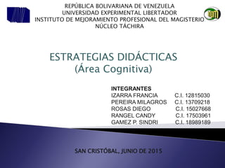 INTEGRANTES
IZARRA FRANCIA C.I. 12815030
PEREIRA MILAGROS C.I. 13709218
ROSAS DIEGO C.I. 15027668
RANGEL CANDY C.I. 17503961
GAMEZ P. SINDRI C.I. 18989189
SAN CRISTÓBAL, JUNIO DE 2015
REPÚBLICA BOLIVARIANA DE VENEZUELA
UNIVERSIDAD EXPERIMENTAL LIBERTADOR
INSTITUTO DE MEJORAMIENTO PROFESIONAL DEL MAGISTERIO
NÚCLEO TÁCHIRA
ESTRATEGIAS DIDÁCTICAS
(Área Cognitiva)
 