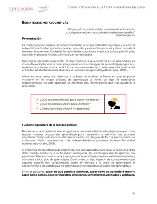 10
ESTRATEGIAS METACOGNITIVAS
“El que solo busca la salida, no entiende el laberinto;
y aunque la encuentre, saldrá sin haberlo entendido.”
José Bergamín
Presentación
La metacognición implica el conocimiento de la propia actividad cognitiva y el control
sobre dicha actividad; es decir, conocer, controlar y evaluar las acciones y directrices de la
manera de aprender. Controlar las actividades cognitivas implica, a su vez, planificarlas,
controlar el proceso intelectual y evaluar los resultados.
Para lograr aprender a aprender, lo que conduce a la autonomía en el aprendizaje, es
imperativo adoptar e incorporar progresivamente estrategias de aprendizaje (cognición),
ser más conscientes acerca de la forma como aprendemos (metacognición), y así poder
enfrentar satisfactoriamente diversas situaciones de aprendizaje (Manrique, 2004).
Ahora, en este tema, nos daremos a la tarea de analizar la forma en que se puede
intervenir en el propio proceso de aprendizaje a través del uso de estrategias
metacognitivas. En este apartado se plantean dos interrogantes que nos ayudarán a
reflexionar:
 ¿Qué acciones efectúo para lograr mis metas?
 ¿Qué estrategias utilizo para aprender?
 ¿Cómo identifico si logré mi propósito?
Función reguladora de la metacognición
Para tener una experiencia metacognitiva es necesario utilizar estrategias que permitan
regular nuestro proceso de aprendizaje para desarrollar y estimular los procesos
cognitivos. Como estudiantes utilizaremos estas estrategias de forma permanente, las
cuales permitirán que seamos más independientes y podamos alcanzar las metas
establecidas (Otake, 2006).
A diferencia de las estrategias cognitivas, que son aplicadas para llevar a cabo una tarea
determinada conforme a la finalidad perseguida, las estrategias metacognitivas nos
permiten observar nuestro propio proceso de aprendizaje, pues son externas al mismo y
comunes a todo tipo de aprendizaje. Conforman un tipo especial de conocimiento que
algunos autores han caracterizado como el referido a la tarea de aprendizaje, el
concerniente a las estrategias de aprendizaje y el respectivo al sujeto del aprendizaje.
En otras palabras, saber en qué consiste aprender, saber cómo se aprenderá mejor y
saber cómo somos, conocer nuestras emociones, sentimientos, actitudes y aptitudes.
 