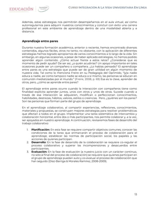 13
Además, estas estrategias nos permitirán desempeñarnos en el aula virtual, así como
autorregularnos para adquirir nuestros conocimientos y concluir con éxito una carrera
profesional en este ambiente de aprendizaje dentro de una modalidad abierta y a
distancia.
Aprendizaje entre pares
Durante nuestra formación académica, anterior o reciente, hemos encontrado diversos
contenidos, algunos fáciles, otros no tanto; no obstante, con la aplicación de diferentes
estrategias hemos logrado apropiarnos de varios conocimientos a lo largo de la vida. Sin
embargo, en algunas ocasiones, a pesar de haber aplicado estrategias, no hemos podido
aprender algún contenido. ¿Cómo actuar frente a estos retos? ¿Consideras que es
momento de pedir ayuda? De ser así, ¿a quién acudirías? Un apoyo importante en tales
ocasiones puede ser un compañero o compañera. ¿Lo habías pensado? El aprendizaje
entre pares es una estrategia que puede ser de gran utilidad en algún momento de
nuestra vida. Tal como lo menciona Freire en su Pedagogía del Oprimido, “(y)a nadie
educa a nadie, así como tampoco nadie se educa a sí mismo, las personas se educan en
comunión mediatizadas por el mundo.” (Freire, 2008, p. 69) Esa es la clave, aprender de
otros, pero, ¿cómo se aprende entre pares?
El aprendizaje entre pares ocurre cuando la interacción con compañeros tiene como
finalidad explícita aprender juntos, unos con otros y unos de otras. Sucede cuando a
través de esa interacción se adquieren, modifican o perfeccionan conocimientos,
habilidades, destrezas, hábitos, valores, estilos o creencias. Pero, ¿quiénes son los pares?
Son las personas que forman parte del grupo de aprendizaje.
En el aprendizaje colaborativo, al compartir experiencias, reflexiones, conocimientos,
materiales y propuestas, se construyen mejores estrategias para resolver problemáticas
que afectan a todos en el grupo. Implementar una tarea sistemática de intercambio y
colaboración horizontal, entre dos o más participantes, nos permite colaborar y, a la vez,
ser apoyados en nuestro aprendizaje. A continuación, revisaremos fases de desarrollo del
trabajo colaborativo:
1. Planificación: En esta fase se requiere compartir objetivos comunes; conocer las
condiciones de la tarea que enmarcarán el proceso de colaboración para el
aprendizaje; establecer las normas de participación social, los papeles y las
acciones de quienes participan.
2. Desarrollo: En la fase de desarrollo de la colaboración se requiere co-regular el
proceso colaborativo y superar las incomprensiones y desacuerdos entre
participantes.
3. Evaluación: En la fase de evaluación (a nuestro juicio con un carácter continuo,
no sólo al final del proceso de colaboración) se requiere que quienes participan en
el grupo de aprendizaje puedan auto y co-evaluar el proceso de colaboración que
han seguido (Díaz-Barriga & Morales Ramírez, 2008-2009).
 
