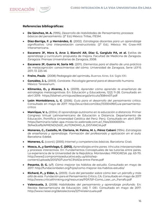 16
Referencias bibliográficas:
 De Sánchez, M. A. (1995), Desarrollo de Habilidades de Pensamiento; procesos
básicos del pensamiento. (2ª Ed.) México: Trillas, ITESM.
 Díaz-Barriga, F. y Hernández, G. (2002). Estrategias docentes para un aprendizaje
significativo. Una interpretación constructivista. (2ª Ed.). México: Mc Graw-Hill
Interamericana.
 Escanero JF, Mora S, Arce J, Bianchi AR, Díaz G, Gargiulo PA, et al. Estilos de
aprendizaje y currículum: propuesta de mejora. Facultad de Medicina de Zaragoza.
Zaragoza: Prensas Universitarias de Zaragoza, 2008.
 Escanero JF, Guerra M, Soria MS. (2011). Elementos para el diseño de una práctica
de metacognición: conocimientos del cómo. Universidad de Zaragoza, Serie LEFIS
2011; 13: 225-46
 Freire, Paulo. (2008) Pedagogía del oprimido. Buenos Aires. Ed. Siglo XXI.
 González, J. L. (2003). Conócete. Psicología general para el desarrollo humano.
México: Teresianum.
 Klimenko, O., y Alvares, J. L. (2009). Aprender cómo aprendo: la enseñanza de
estrategias metacognitivas. En: Educación y Educadores, 12(2) 11-28. Consultado en
abril 2019: https://dialnet.unirioja.es/descarga/articulo/3084407.pdf
 León Monteblanco, L. C. (2006). Guía para el desarrollo del pensamiento crítico.
Consultado en mayo de 2017: http://es.scribd.com/doc/13330499/Guia-pensamiento-
critico
 Manrique, V. L. (2004). El aprendizaje autónomo en la educación a distancia. Primer
Congreso Virtual Latinoamericano de Educación a Distancia. Departamento de
Educación, Pontificia Universidad Católica del Perú: Perú. Consultado en abril 2019:
https://seminario-taller-apa-micea-tic.webnode.com.ar/_files/200000014-
3bf4e3cefb/APRENDIZAJE_AUTONOMO_A_DISTANCIA.pdf
 Monereo, C., Castello, M. Clariana, M. Palma, M. L. Pérez Cabani (1994). Estrategias
de enseñanza y aprendizaje. Formación del profesorado y aplicación en el aula.
Barcelona: Edebé.
 Monereo, C. (coord.) (2005) Internet y competencias básicas. Barcelona: Graó.
 Mosca, A., y Santiviago, C. (2012). Aprendizajes entre pares. Vínculos interpersonales
y procesos interactivos. En: Fundamentos Conceptuales de las tutorías entre pares.
La experiencia de la Universidad de la República. Montevideo: PROGRESA. pp. 63-70.
http://www2.compromisoeducativo.edu.uy/sitio/wp-
content/uploads/2013/10/Tutor%C3%ADa-entre-Pares.pdf
 Pesante, D. G. (s/f). Cómo mejorar los hábitos de estudio. Consultado en mayo de
2017: http://fundacionbelen.org/hijos/como-mejorar-los-habitos-estudio/
 Richard, P., y Elder, L. (2003). Guía del pensador sobre cómo leer un párrafo y más
allá de este. Fundación para el Pensamiento Crítico, CA. Consultado en mayo de 2017
http://www.criticalthinking.org/resources/PDF/SP-Como_Leer_un_Parrafo.pdf
 Valenzuela, J. (2008) Habilidades del pensamiento y aprendizaje profundo. En:
Revista Iberoamericana de Educación. (46) 7. OEI. Consultado en mayo de 2017:
http://www.rieoei.org/deloslectores/2274Valenzuela.pdf
 