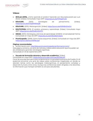 17
Videos:
 BiiALab (2015). ¿Cómo aprende el cerebro? Aprende con Neuroeducación por Luis
Bretel. [Video]. Consultado mayo 2017: https://youtu.be/7Jl7gs67L5k
 EDUCARE. (2012). Estrategias de pensamiento. [Video].
https://youtu.be/VYDjWMNAq38
 EDUCARE. (2013). Metacognición. [Video]. https://youtu.be/A3fABH5YeOU
 EDUTICPERU (2013). El cerebro, procesos y aprendizaje. [Video]. Consultado mayo
2017: https://youtu.be/ZSzBnVDrh7Y
 IDEAD. (2013). Estrategias y técnicas de aprendizaje. [VIDEO]. Universidad del Tolima
Consultado en mayo de 2017: https://youtu.be/G8wdbZmZpIw
 Practicopedia. (2009). Cómo haces esquemas. [Video]. Consultado en mayo de 2017:
https://youtu.be/oUuYDP8u4y0
Páginas recomendadas
 lainformación.com. http://educacion.practicopedia.lainformacion.com/
Esta página contiene una serie de noticias y videos sobre educación que te pueden ser
de utilidad para aprender estrategias cognitivas.
Consultado en 03 de septiembre 2019.
 Escuela de formación docente y desarrollo académico. [Video].
Consultado en mayo 2017: https://www.youtube.com/user/EFDBUAP
Canal de youtube que administra la Benemérita Universidad Autónoma de Puebla. En él
podemos encontrar una serie de videos sobre conferencias magistrales, en donde se
abordan temas como las estrategias metacognitivas, el pensamiento complejo y
desarrollo humano, entre otras. Aunque las conferencias están dirigidas a los docentes,
la información que manejan también es útil para estudiantes.
 