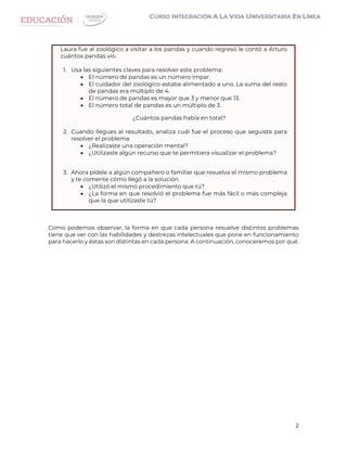 2
Laura fue al zoológico a visitar a los pandas y cuando regresó le contó a Arturo
cuántos pandas vio.
1. Usa las siguientes claves para resolver este problema:
 El número de pandas es un número impar.
 El cuidador del zoológico estaba alimentado a uno. La suma del resto
de pandas era múltiplo de 4.
 El número de pandas es mayor que 3 y menor que 13.
 El número total de pandas es un múltiplo de 3.
¿Cuántos pandas había en total?
2. Cuando llegues al resultado, analiza cuál fue el proceso que seguiste para
resolver el problema.
 ¿Realizaste una operación mental?
 ¿Utilizaste algún recurso que te permitiera visualizar el problema?
3. Ahora pídele a algún compañero o familiar que resuelva el mismo problema
y te comente cómo llegó a la solución.
 ¿Utilizó el mismo procedimiento que tú?
 ¿La forma en que resolvió el problema fue más fácil o más compleja
que la que utilizaste tú?
Como podemos observar, la forma en que cada persona resuelve distintos problemas
tiene que ver con las habilidades y destrezas intelectuales que pone en funcionamiento
para hacerlo y éstas son distintas en cada persona. A continuación, conoceremos por qué.
 