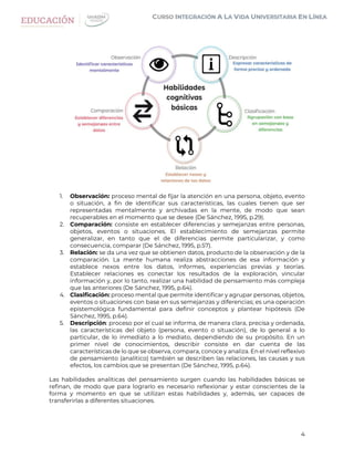 4
1. Observación: proceso mental de fijar la atención en una persona, objeto, evento
o situación, a fin de identificar sus características, las cuales tienen que ser
representadas mentalmente y archivadas en la mente, de modo que sean
recuperables en el momento que se desee (De Sánchez, 1995, p.29).
2. Comparación: consiste en establecer diferencias y semejanzas entre personas,
objetos, eventos o situaciones. El establecimiento de semejanzas permite
generalizar, en tanto que el de diferencias permite particularizar, y como
consecuencia, comparar (De Sánchez, 1995, p.57).
3. Relación: se da una vez que se obtienen datos, producto de la observación y de la
comparación. La mente humana realiza abstracciones de esa información y
establece nexos entre los datos, informes, experiencias previas y teorías.
Establecer relaciones es conectar los resultados de la exploración, vincular
información y, por lo tanto, realizar una habilidad de pensamiento más compleja
que las anteriores (De Sánchez, 1995, p.64).
4. Clasificación: proceso mental que permite identificar y agrupar personas, objetos,
eventos o situaciones con base en sus semejanzas y diferencias; es una operación
epistemológica fundamental para definir conceptos y plantear hipótesis (De
Sánchez, 1995, p.64).
5. Descripción: proceso por el cual se informa, de manera clara, precisa y ordenada,
las características del objeto (persona, evento o situación), de lo general a lo
particular, de lo inmediato a lo mediato, dependiendo de su propósito. En un
primer nivel de conocimientos, describir consiste en dar cuenta de las
características de lo que se observa, compara, conoce y analiza. En el nivel reflexivo
de pensamiento (analítico) también se describen las relaciones, las causas y sus
efectos, los cambios que se presentan (De Sánchez, 1995, p.64).
Las habilidades analíticas del pensamiento surgen cuando las habilidades básicas se
refinan, de modo que para lograrlo es necesario reflexionar y estar conscientes de la
forma y momento en que se utilizan estas habilidades y, además, ser capaces de
transferirlas a diferentes situaciones.
 