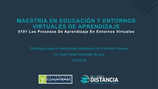 MAESTRÍA EN EDUCACIÓN Y ENTORNOS
VIRTUALES DE APRENDIZAJE
0101 Los Procesos De Aprendizaje En Entornos Virtuales
Estrategias para un Aprendizaje Significativo en Entornos Virtuales
Lic. Katty Paola Hernández Burgos
2/10/2019
 