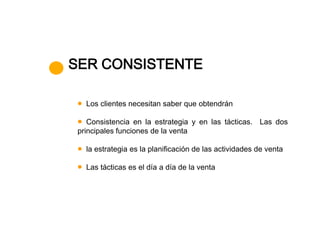SER CONSISTENTE

   Los clientes necesitan saber que obtendrán

    Consistencia en la estrategia y en las tácticas. Las dos
 principales funciones de la venta

   la estrategia es la planificación de las actividades de venta

   Las tácticas es el día a día de la venta
 