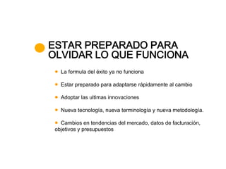 ESTAR PREPARADO PARA
OLVIDAR LO QUE FUNCIONA
   La formula del éxito ya no funciona

   Estar preparado para adaptarse rápidamente al cambio

   Adoptar las ultimas innovaciones

   Nueva tecnología, nueva terminología y nueva metodología.

   Cambios en tendencias del mercado, datos de facturación,
 objetivos y presupuestos
 
