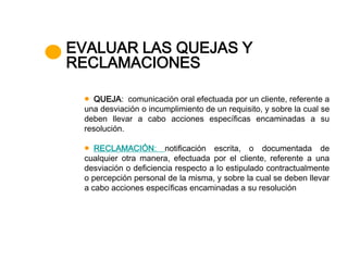 EVALUAR LAS QUEJAS Y
RECLAMACIONES

    QUEJA: comunicación oral efectuada por un cliente, referente a
 una desviación o incumplimiento de un requisito, y sobre la cual se
 deben llevar a cabo acciones específicas encaminadas a su
 resolución.

    RECLAMACIÓN: notificación escrita, o documentada de
 cualquier otra manera, efectuada por el cliente, referente a una
 desviación o deficiencia respecto a lo estipulado contractualmente
 o percepción personal de la misma, y sobre la cual se deben llevar
 a cabo acciones específicas encaminadas a su resolución
 