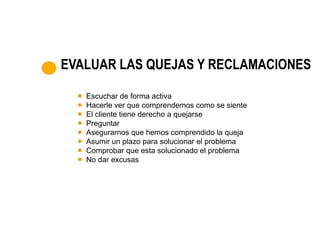 EVALUAR LAS QUEJAS Y RECLAMACIONES

   Escuchar de forma activa
   Hacerle ver que comprendemos como se siente
   El cliente tiene derecho a quejarse
   Preguntar
   Asegurarnos que hemos comprendido la queja
   Asumir un plazo para solucionar el problema
   Comprobar que esta solucionado el problema
   No dar excusas
 