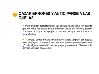 CAZAR ERRORES Y ANTICIPARSE A LAS
QUEJAS
    Para evaluar correctamente las quejas ha de tener en cuenta
 que no todos los insatisfechos se molestan en escribir o quejarse.
 Por tanto, los que se quejan no tienen por qué ser los únicos
 insatisfechos.

    A veces, detrás de una reclamación existe un plan estratégico
 para no pagar. La queja puede ser una excusa perfecta para ello.
 ¿Existe alguna correlación entre quejas y morosidad? No sería la
 primera vez que eso ocurre.
 