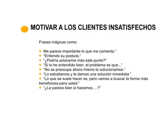 MOTIVAR A LOS CLIENTES INSATISFECHOS
  Frases mágicas como:

    Me parece importante lo que me comenta.”
    “Entiendo su postura.”
    “¿Podría aclararme más este punto?”
    “Si lo he entendido bien, el problema es que...”
    “No se preocupe ahora mismo lo solucionamos.”
    “Lo estudiamos y le damos una solución inmediata.”
    “Lo que se suele hacer es, pero vamos a buscar la forma más
  beneficiosa para usted.”
    “¿Le parece bien si hacemos….?”
 