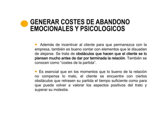 GENERAR COSTES DE ABANDONO
EMOCIONALES Y PSICOLOGICOS

    Además de incentivar al cliente para que permanezca con la
 empresa, también es bueno contar con elementos que le disuadan
 de alejarse. Se trata de obstáculos que hacen que el cliente se lo
 piensen mucho antes de dar por terminada la relación. También se
 conocen como “costes de la partida”.

   Es esencial que en los momentos que lo bueno de la relación
 no compensa lo malo, el cliente se encuentre con ciertos
 obstáculos que retrasen su partida el tiempo suficiente como para
 que pueda volver a valorar los aspectos positivos del trato y
 superar su molestia.
 