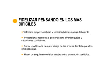 FIDELIZAR PENSANDO EN LOS MAS
DIFICILES
  Valorar la proporcionalidad y veracidad de las quejas del cliente

    Proporcionar recursos al personal para afrontar quejas y
 situaciones conflictivas.

   Tener una filosofía de aprendizaje de los errores, también para los
 empleados/as.

   Hacer un seguimiento de las quejas y una evaluación periódica.
 
