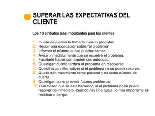 SUPERAR LAS EXPECTATIVAS DEL
CLIENTE
Los 10 atributos más importantes para los clientes

1. Que le devuelvan la llamada cuando prometen.
2. Recibir una explicación sobre “el problema”
3. Informar el número al que pueden llamar.
4. Avisar inmediatamente que se resuelve el problema.
5. Facilitarle hablar con alguien con autoridad.
6. Que digan cuánto tardará el problema en resolverse.
7. Que ofrezcan alternativas si el problema no se puede resolver.
8. Que le den tratamiento como persona y no como número de
   cuenta.
9. Que digan como prevenir futuros problemas.
10.Que avisen qué se está haciendo, si el problema no se puede
   resolver de inmediato. Cuando hay una queja, lo más importante es
   rectificar a tiempo.
 