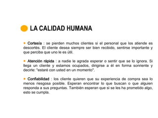 LA CALIDAD HUMANA
  Cortesía : se pierden muchos clientes si el personal que los atiende es
descortés. El cliente desea siempre ser bien recibido, sentirse importante y
que perciba que uno le es útil.

   Atención rápida : a nadie le agrada esperar o sentir que se lo ignora. Si
llega un cliente y estamos ocupados, dirigirse a él en forma sonriente y
decirle: "estaré con usted en un momento".

   Confiabilidad : los cliente quieren que su experiencia de compra sea lo
menos riesgosa posible. Esperan encontrar lo que buscan o que alguien
responda a sus preguntas. También esperan que si se les ha prometido algo,
esto se cumpla.
 