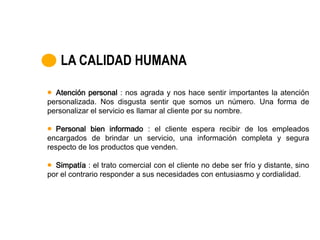 LA CALIDAD HUMANA

  Atención personal : nos agrada y nos hace sentir importantes la atención
personalizada. Nos disgusta sentir que somos un número. Una forma de
personalizar el servicio es llamar al cliente por su nombre.

   Personal bien informado : el cliente espera recibir de los empleados
encargados de brindar un servicio, una información completa y segura
respecto de los productos que venden.

  Simpatía : el trato comercial con el cliente no debe ser frío y distante, sino
por el contrario responder a sus necesidades con entusiasmo y cordialidad.
 
