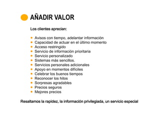 AÑADIR VALOR
      Los clientes aprecian:

        Avisos con tiempo, adelantar información
        Capacidad de actuar en el último momento
        Acceso restringido
        Servicio de información prioritaria
        Servicio personalizado
        Sistemas más sencillos.
        Servicios personales adicionales
        Apoyo en momentos difíciles
        Celebrar los buenos tiempos
        Reconocer los hitos
        Sorpresas agradables
        Precios seguros
        Mejores precios

Resaltamos la rapidez, la información privilegiada, un servicio especial
 