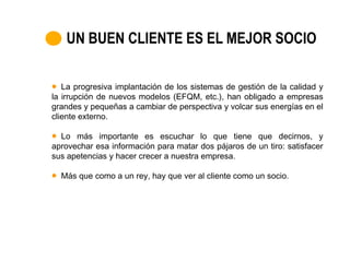 UN BUEN CLIENTE ES EL MEJOR SOCIO

   La progresiva implantación de los sistemas de gestión de la calidad y
la irrupción de nuevos modelos (EFQM, etc.), han obligado a empresas
grandes y pequeñas a cambiar de perspectiva y volcar sus energías en el
cliente externo.

  Lo más importante es escuchar lo que tiene que decirnos, y
aprovechar esa información para matar dos pájaros de un tiro: satisfacer
sus apetencias y hacer crecer a nuestra empresa.

  Más que como a un rey, hay que ver al cliente como un socio.
 