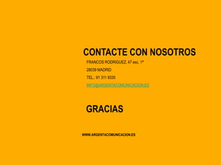 CONTACTE CON NOSOTROS
  FRANCOS RODRIGUEZ, 47 esc. 1ª
  28039 MADRID
  TEL.: 91 311 9335
  INFO@ARGENTACOMUNICACION.ES




 GRACIAS

WWW.ARGENTACOMUNICACION.ES
 