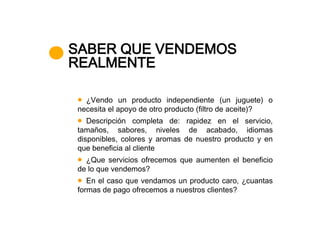 SABER QUE VENDEMOS
REALMENTE

  ¿Vendo un producto independiente (un juguete) o
necesita el apoyo de otro producto (filtro de aceite)?
   Descripción completa de: rapidez en el servicio,
tamaños, sabores, niveles de acabado, idiomas
disponibles, colores y aromas de nuestro producto y en
que beneficia al cliente
  ¿Que servicios ofrecemos que aumenten el beneficio
de lo que vendemos?
   En el caso que vendamos un producto caro, ¿cuantas
formas de pago ofrecemos a nuestros clientes?
 