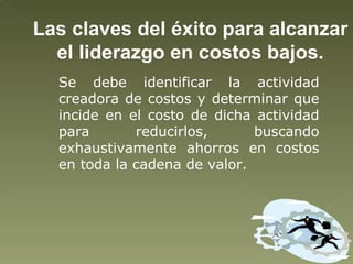 Las claves del éxito para alcanzar el liderazgo en costos bajos. Se debe identificar la actividad creadora de costos y determinar que incide en el costo de dicha actividad para reducirlos, buscando exhaustivamente ahorros en costos en toda la cadena de valor.  