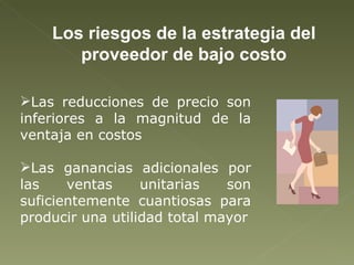 Los riesgos de la estrategia del proveedor de bajo costo Las reducciones de precio son inferiores a la magnitud de la ventaja en costos Las ganancias adicionales por las ventas unitarias son suficientemente cuantiosas para producir una utilidad total mayor 