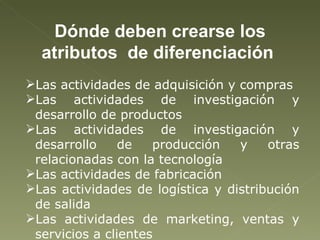 Dónde deben crearse los atributos  de diferenciación  Las actividades de adquisición y compras Las actividades de investigación y desarrollo de productos Las actividades de investigación y desarrollo de producción y otras relacionadas con la tecnología Las actividades de fabricación  Las actividades de logística y distribución de salida Las actividades de marketing, ventas y servicios a clientes  