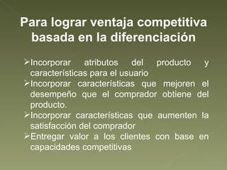 Para lograr ventaja competitiva basada en la diferenciación Incorporar atributos del producto y características para el usuario Incorporar características que mejoren el desempeño que el comprador obtiene del producto. Incorporar características que aumenten la satisfacción del comprador Entregar valor a los clientes con base en capacidades competitivas 