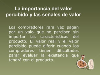La importancia del valor percibido y las señales de valor Los compradores rara vez pagan por un valo r  que no perciben sin importar las características del producto. El valor real y el valor percibido puede diferir cuando los compradores tienen dificultades parar evaluar la existencia que tendrá con el producto. 
