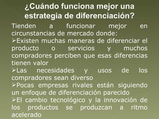 ¿Cuándo funciona mejor una estrategia de diferenciación? Tienden a funcionar mejor en circunstancias de mercado donde: Existen muchas maneras de diferenciar el producto o servicios y muchos compradores perciben que esas diferencias tienen valor Las necesidades y usos de los compradores sean diverso Pocas empresas rivales están siguiendo un enfoque de diferenciación parecido El cambio tecnológico y la innovación de los productos se produzcan a ritmo acelerado 