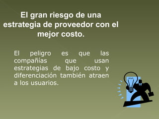 El gran riesgo de una estrategia de proveedor con el mejor costo. El peligro es que las compañías que usan estrategias de bajo costo y diferenciación también atraen a los usuarios. 