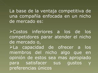 La base de la ventaja competitiva de una compañía enfocada en un nicho de mercado es:  Costos inferiores a los de los competidores parar atender el nicho de mercado o,  La capacidad de ofrecer a los miembros del nicho algo que en opinión de estos sea mas apropiado para satisfacer sus gustos y preferencias únicos 