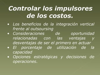 Los beneficios de la integración vertical frente al outsoursing Consideraciones de oportunidad relacionadas con las ventajas y desventajas de ser el primero en actuar El porcentaje de utilización de la capacidad Opciones estratégicas y decisiones de operaciones .  Controlar los impulsores de los costos.   