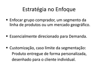 Estratégia no Enfoque
 Enfocar grupo comprador, um segmento da
linha de produtos ou um mercado geográfico.
 Essencialmente direcionado para Demanda.
 Customização, caso limite da segmentação:
Produto entregue de forma personalizada,
desenhado para o cliente individual.
 