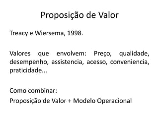 Proposição de Valor
Treacy e Wiersema, 1998.
Valores que envolvem: Preço, qualidade,
desempenho, assistencia, acesso, conveniencia,
praticidade...
Como combinar:
Proposição de Valor + Modelo Operacional
 