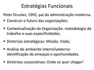 Estratégias Funcionais
Peter Drucker, 1992, pai da administração moderna.
 Construir o futuro das organizações;
 Contextualização da Organização: metodologia de
trabalho e suas especificidades;
 Diretrizes estratégicas: Missão, Visão;
 Análise de ambiente internoexterno:
identificação de ameaças e oportunidades.
 Diretrizes corporativas: Onde se quer chegar!
 