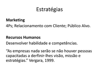 Estratégias
Marketing
4Ps; Relacionamento com Cliente; Público Alvo.
Recursos Humanos
Desenvolver habilidade e competências.
“As empresas nada serão se não houver pessoas
capacitadas a derfinir-lhes visão, missão e
estratégias.” Vergara, 1999.
 