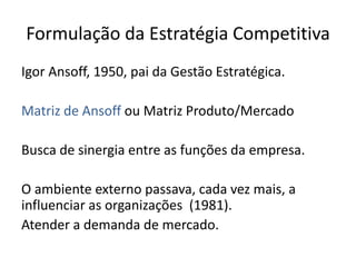 Formulação da Estratégia Competitiva
Igor Ansoff, 1950, pai da Gestão Estratégica.
Matriz de Ansoff ou Matriz Produto/Mercado
Busca de sinergia entre as funções da empresa.
O ambiente externo passava, cada vez mais, a
influenciar as organizações (1981).
Atender a demanda de mercado.
 