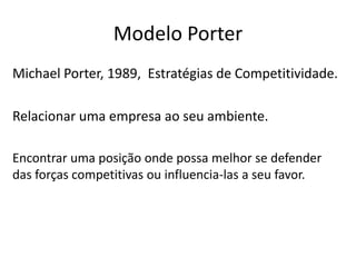 Modelo Porter
Michael Porter, 1989, Estratégias de Competitividade.
Relacionar uma empresa ao seu ambiente.
Encontrar uma posição onde possa melhor se defender
das forças competitivas ou influencia-las a seu favor.
 