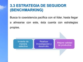 Busca lo coexistencia pacífica con el líder, hasta llegar
a alinearse con este, ésta cuenta con estrategias
propias.
3.3 ESTRATEGIA DE SEGUIDOR
(BENCHMARKING)
Invierte de
manera
selectiva
Realizar
Investigación y
desarrollo.
Mejora calidad
de productos
 