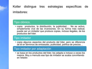 Kotler distingue tres estrategias específicas de
imitadores:
Tipo clónico,
• copia productos, la distribución, la publicidad,… No es activo,
simplemente vive de las inversiones. En su forma más radical,
puede ser un imitador que produce copias, incluso ilegales, de los
productos del líder.
Tipo imitador
• copia algunos aspectos del producto del líder, pero se diferencia
de él en términos de embasado, publicidad, política de precios…
Tipo imitador por adaptación
• se basa en los productos del líder, los adapta e incluso a veces los
mejora. Muy a menudo ese tipo de imitador se acaba convirtiendo
en retador.
 